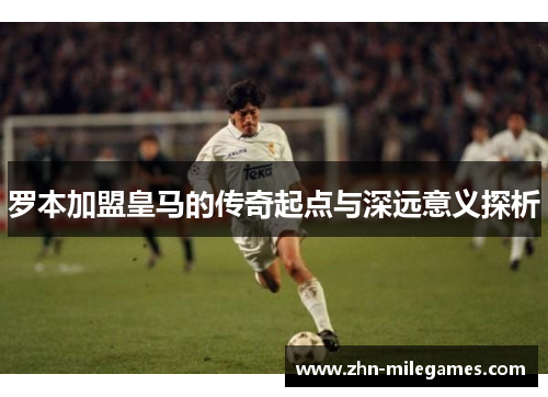 罗本加盟皇马的传奇起点与深远意义探析
