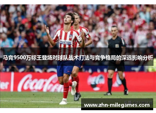 马竞9500万标王登场对球队战术打法与竞争格局的深远影响分析